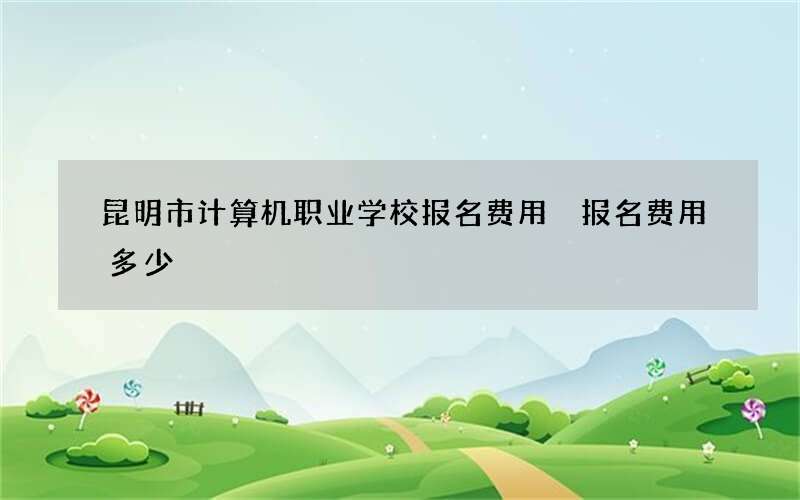 昆明市计算机职业学校报名费用 报名费用多少